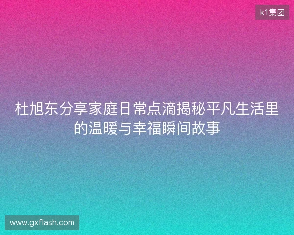 杜旭东分享家庭日常点滴揭秘平凡生活里的温暖与幸福瞬间故事 杜旭东分享家庭日常点滴揭秘平凡生活里的温暖与幸福瞬间故事