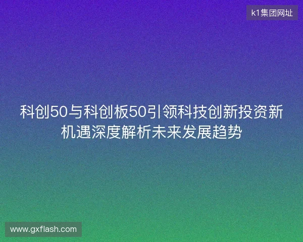 科创50与科创板50引领科技创新投资新机遇深度解析未来发展趋势