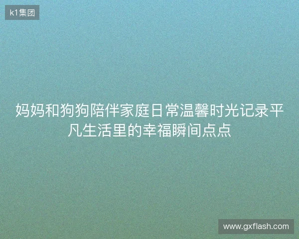 妈妈和狗狗陪伴家庭日常温馨时光记录平凡生活里的幸福瞬间点点 妈妈和狗狗陪伴家庭日常温馨时光记录平凡生活里的幸福瞬间点点